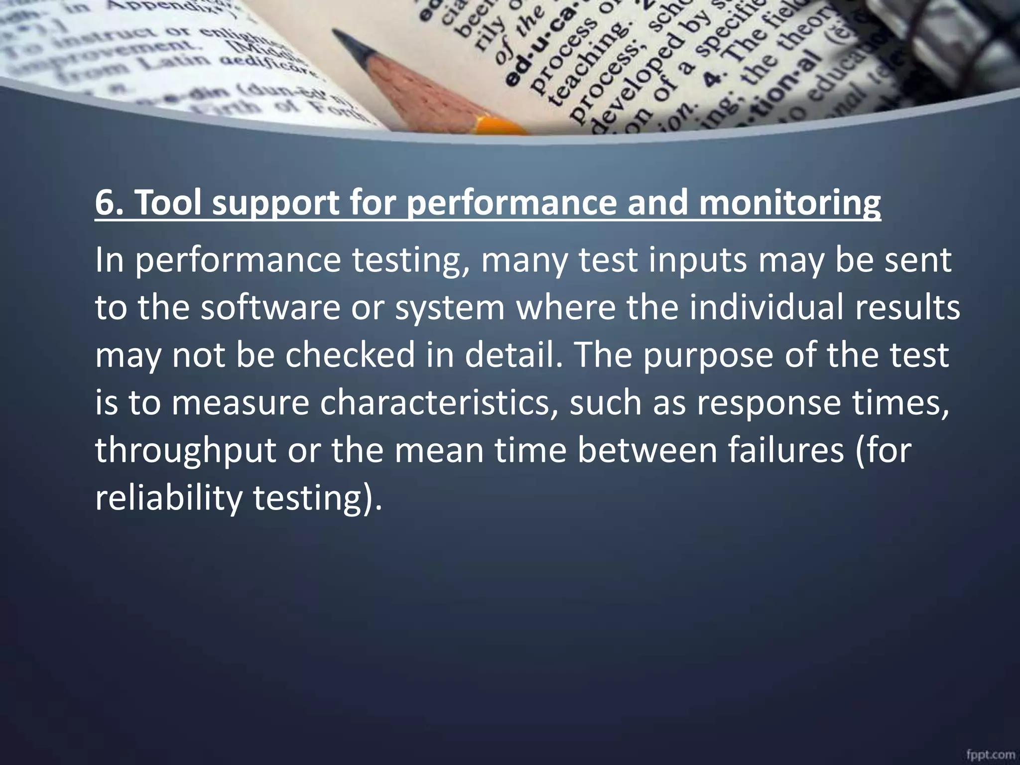 6. Tool support for performance and monitoring
In performance testing, many test inputs may be sent
to the software or system where the individual results
may not be checked in detail. The purpose of the test
is to measure characteristics, such as response times,
throughput or the mean time between failures (for
reliability testing).
 