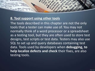 8. Tool support using other tools
The tools described in this chapter are not the only
tools that a tester can make use of. You may not
normally think of a word processor or a spreadsheet
as a testing tool, but they are often used to store test
designs, test scripts or test data. Testers may also use
SQL to set up and query databases containing test
data. Tools used by developers when debugging, to
help localize defects and check their fixes, are also
testing tools.
 