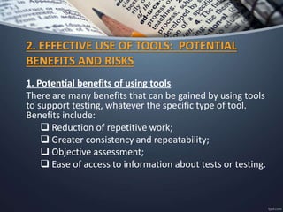 2. EFFECTIVE USE OF TOOLS: POTENTIAL
BENEFITS AND RISKS
1. Potential benefits of using tools
There are many benefits that can be gained by using tools
to support testing, whatever the specific type of tool.
Benefits include:
 Reduction of repetitive work;
 Greater consistency and repeatability;
 Objective assessment;
 Ease of access to information about tests or testing.
 