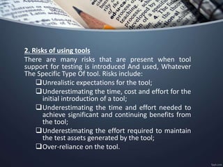 2. Risks of using tools
There are many risks that are present when tool
support for testing is introduced And used, Whatever
The Specific Type Of tool. Risks include:
Unrealistic expectations for the tool;
Underestimating the time, cost and effort for the
initial introduction of a tool;
Underestimating the time and effort needed to
achieve significant and continuing benefits from
the tool;
Underestimating the effort required to maintain
the test assets generated by the tool;
Over-reliance on the tool.
 