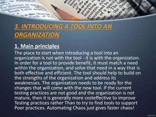 3. INTRODUCING A TOOL INTO AN
ORGANIZATION
1. Main principles
The place to start when introducing a tool into an
organization is not with the tool - it is with the organization.
In order for a tool to provide benefit, it must match a need
within the organization, and solve that need in a way that is
both effective and efficient. The tool should help to build on
the strengths of the organization and address its
weaknesses. The organization needs to be ready for the
changes that will come with the new tool. If the current
testing practices are not good and the organization is not
mature, then it is generally more costeffective to improve
Testing practices rather Than to try to find tools to support
Poor practices. Automating Chaos just gives faster chaos!
 