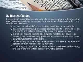 3. Success factors
Success is not guaranteed or automatic when implementing a testing tool, but
many organizations have succeeded. Here are some of the factors that have
contributed to success:
 incremental roll-out (after the pilot) to the rest of the organization;
 adapting and improving processes, testware and tool artefacts to get
the best fit and balance between them and the use of the tool;
 providing adequate training, coaching and mentoring of new users;
 defining and communicating guidelines for the use of the tool, based
on what was learned in the pilot;
 implementing a continuous improvement mechanism as tool use
spreads through more of the organization;
 monitoring the use of the tool and the benefits achieved and adapting
the use of the tool to take account of what is learned.
 