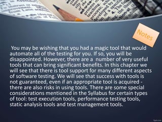 You may be wishing that you had a magic tool that would
automate all of the testing for you. If so, you will be
disappointed. However, there are a number of very useful
tools that can bring significant benefits. In this chapter we
will see that there is tool support for many different aspects
of software testing. We will see that success with tools is
not guaranteed, even if an appropriate tool is acquired -
there are also risks in using tools. There are some special
considerations mentioned in the Syllabus for certain types
of tool: test execution tools, performance testing tools,
static analysis tools and test management tools.
 