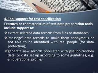 4. Tool support for test specification
Features or characteristics of test data preparation tools
include support to:
extract selected data records from files or databases;
'massage' data records to make them anonymous or
not able to be identified with real people (for data
protection);
generate new records populated with pseudo-random
data, or data set up according to some guidelines, e.g.
an operational profile;
 