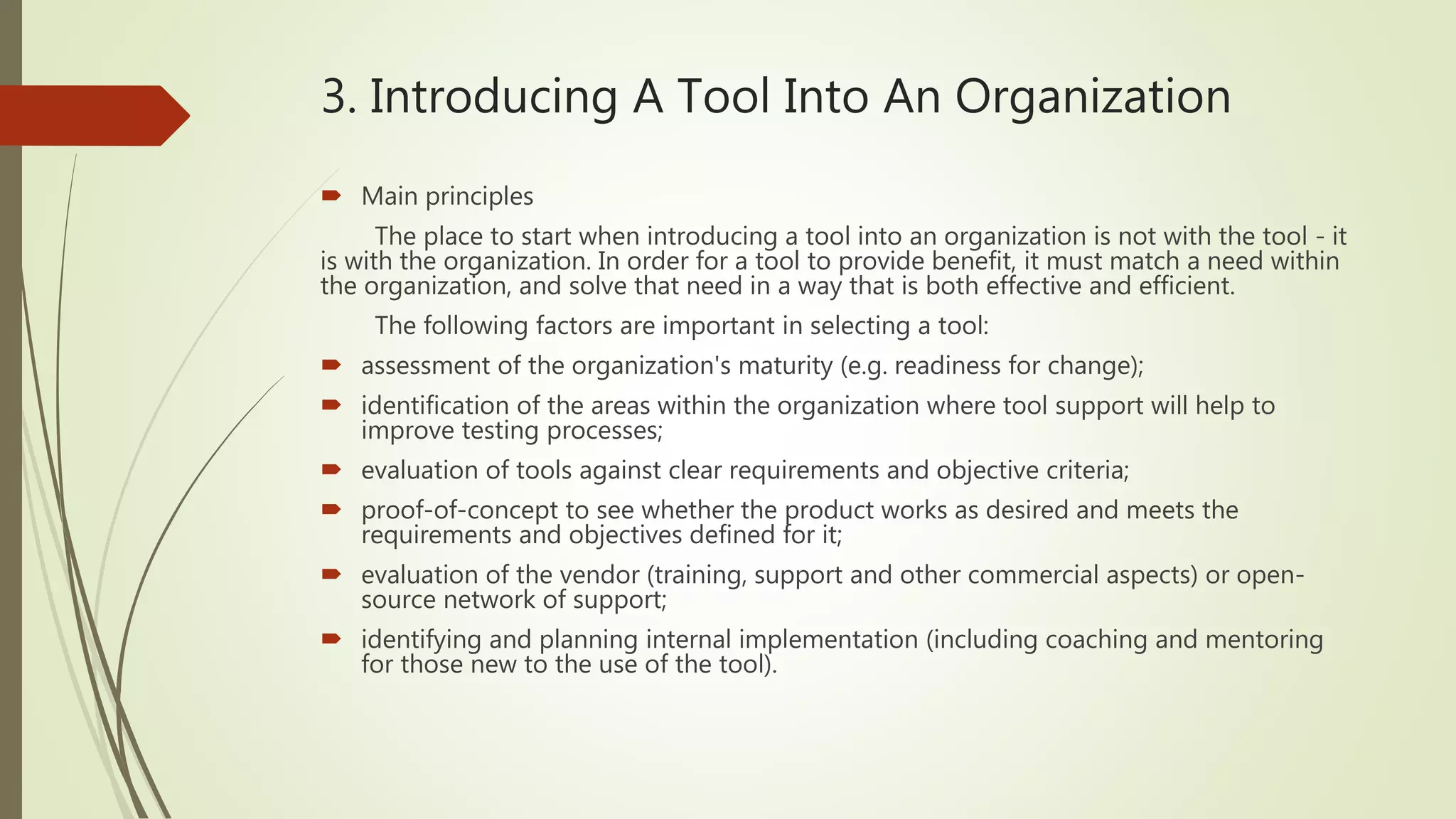 3. Introducing A Tool Into An Organization
 Main principles
The place to start when introducing a tool into an organization is not with the tool - it
is with the organization. In order for a tool to provide benefit, it must match a need within
the organization, and solve that need in a way that is both effective and efficient.
The following factors are important in selecting a tool:
 assessment of the organization's maturity (e.g. readiness for change);
 identification of the areas within the organization where tool support will help to
improve testing processes;
 evaluation of tools against clear requirements and objective criteria;
 proof-of-concept to see whether the product works as desired and meets the
requirements and objectives defined for it;
 evaluation of the vendor (training, support and other commercial aspects) or open-
source network of support;
 identifying and planning internal implementation (including coaching and mentoring
for those new to the use of the tool).
 
