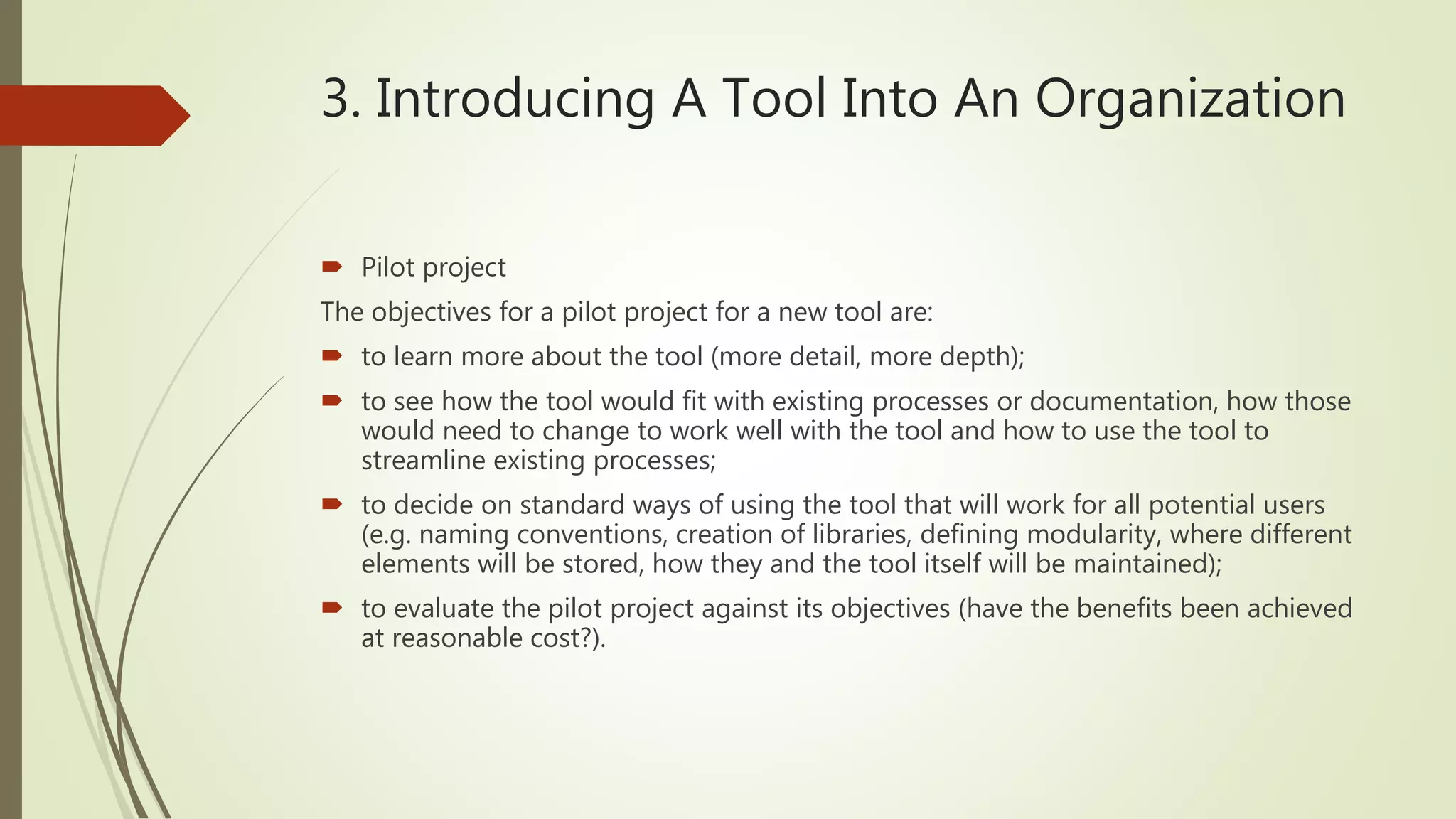 3. Introducing A Tool Into An Organization
 Pilot project
The objectives for a pilot project for a new tool are:
 to learn more about the tool (more detail, more depth);
 to see how the tool would fit with existing processes or documentation, how those
would need to change to work well with the tool and how to use the tool to
streamline existing processes;
 to decide on standard ways of using the tool that will work for all potential users
(e.g. naming conventions, creation of libraries, defining modularity, where different
elements will be stored, how they and the tool itself will be maintained);
 to evaluate the pilot project against its objectives (have the benefits been achieved
at reasonable cost?).
 