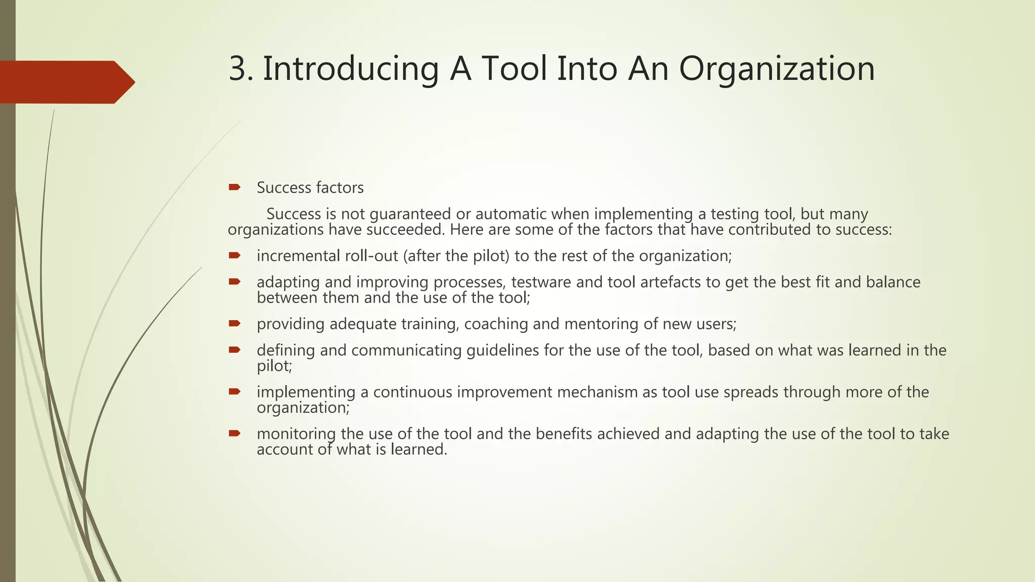 3. Introducing A Tool Into An Organization
 Success factors
Success is not guaranteed or automatic when implementing a testing tool, but many
organizations have succeeded. Here are some of the factors that have contributed to success:
 incremental roll-out (after the pilot) to the rest of the organization;
 adapting and improving processes, testware and tool artefacts to get the best fit and balance
between them and the use of the tool;
 providing adequate training, coaching and mentoring of new users;
 defining and communicating guidelines for the use of the tool, based on what was learned in the
pilot;
 implementing a continuous improvement mechanism as tool use spreads through more of the
organization;
 monitoring the use of the tool and the benefits achieved and adapting the use of the tool to take
account of what is learned.
 