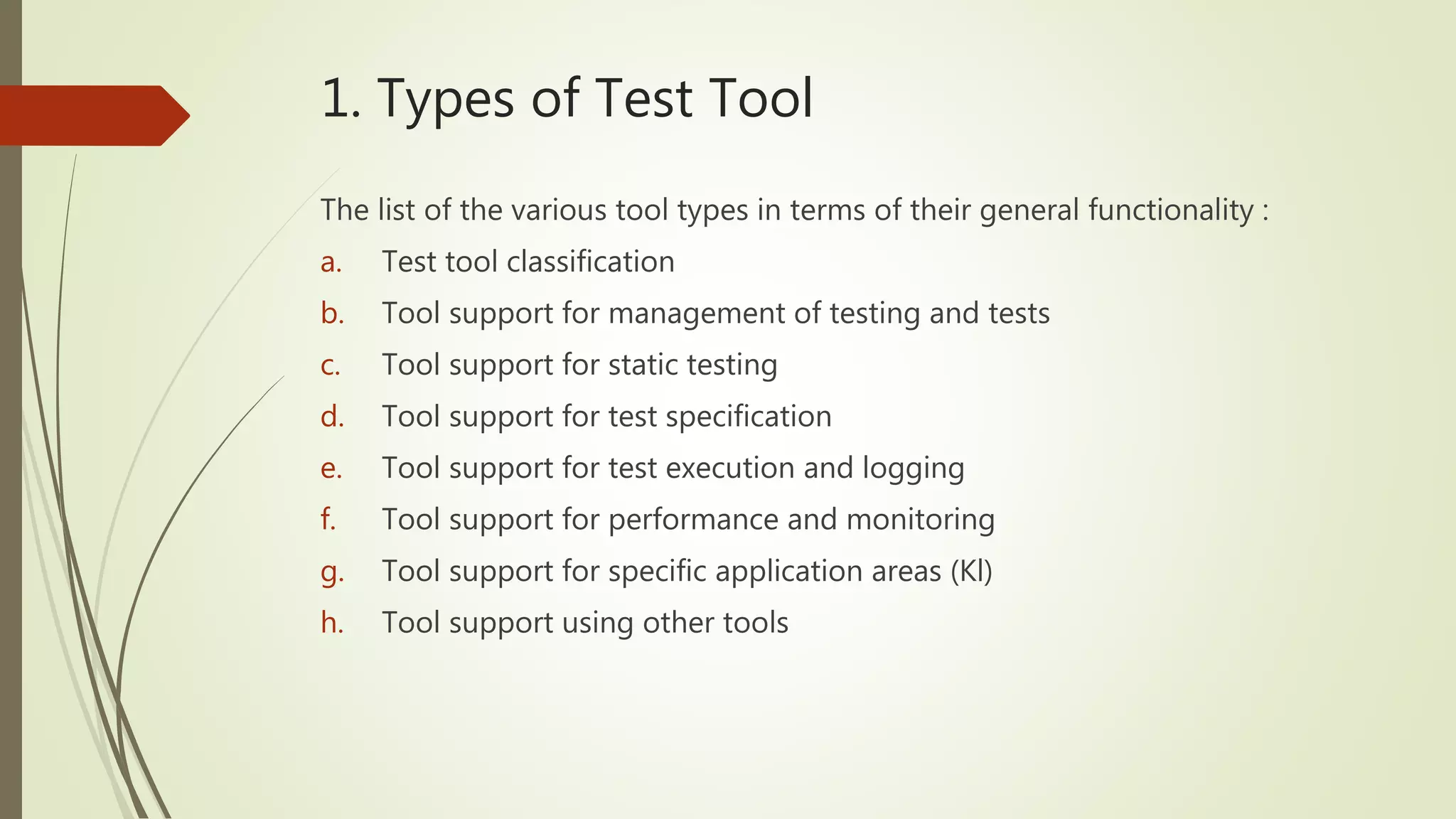 1. Types of Test Tool
The list of the various tool types in terms of their general functionality :
a. Test tool classification
b. Tool support for management of testing and tests
c. Tool support for static testing
d. Tool support for test specification
e. Tool support for test execution and logging
f. Tool support for performance and monitoring
g. Tool support for specific application areas (Kl)
h. Tool support using other tools
 