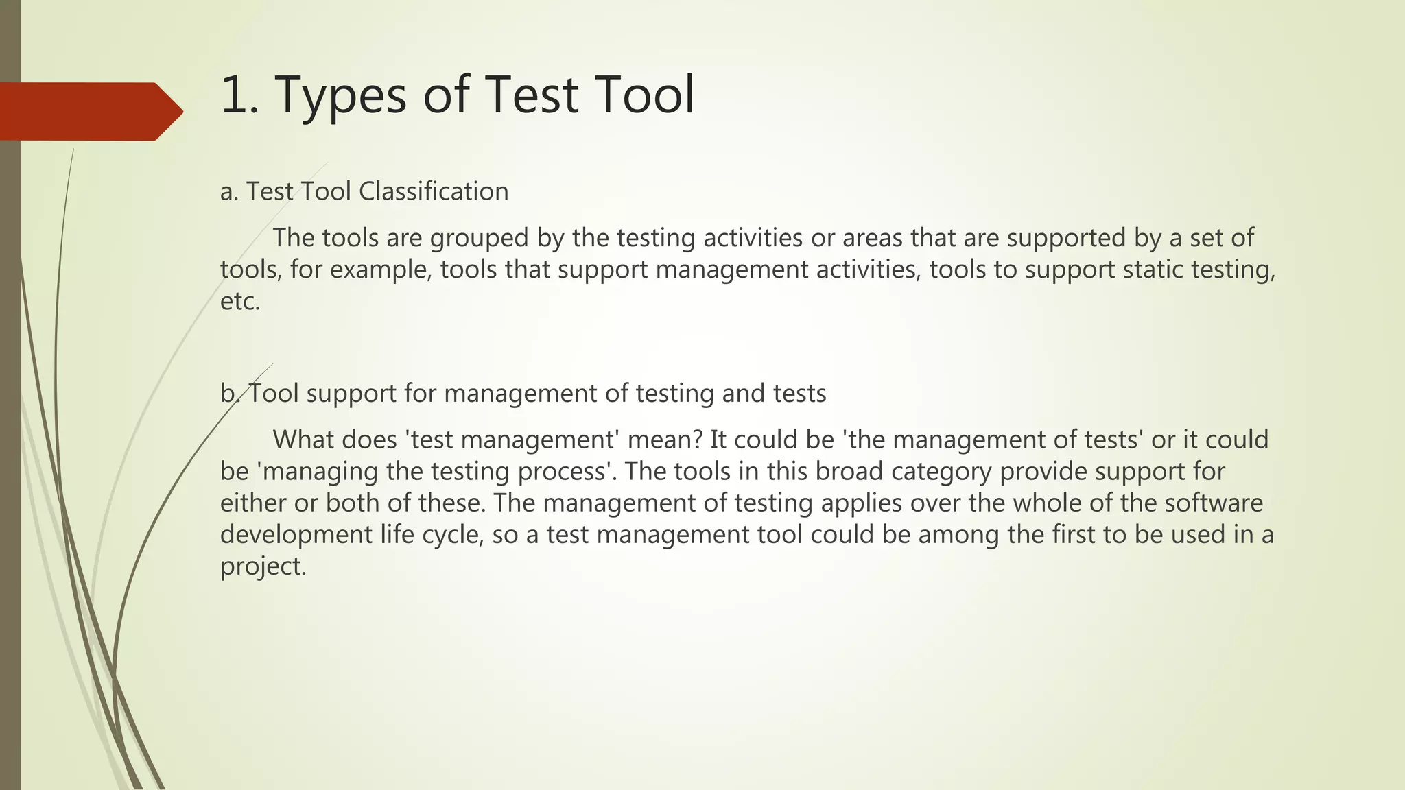 1. Types of Test Tool
a. Test Tool Classification
The tools are grouped by the testing activities or areas that are supported by a set of
tools, for example, tools that support management activities, tools to support static testing,
etc.
b. Tool support for management of testing and tests
What does 'test management' mean? It could be 'the management of tests' or it could
be 'managing the testing process'. The tools in this broad category provide support for
either or both of these. The management of testing applies over the whole of the software
development life cycle, so a test management tool could be among the first to be used in a
project.
 