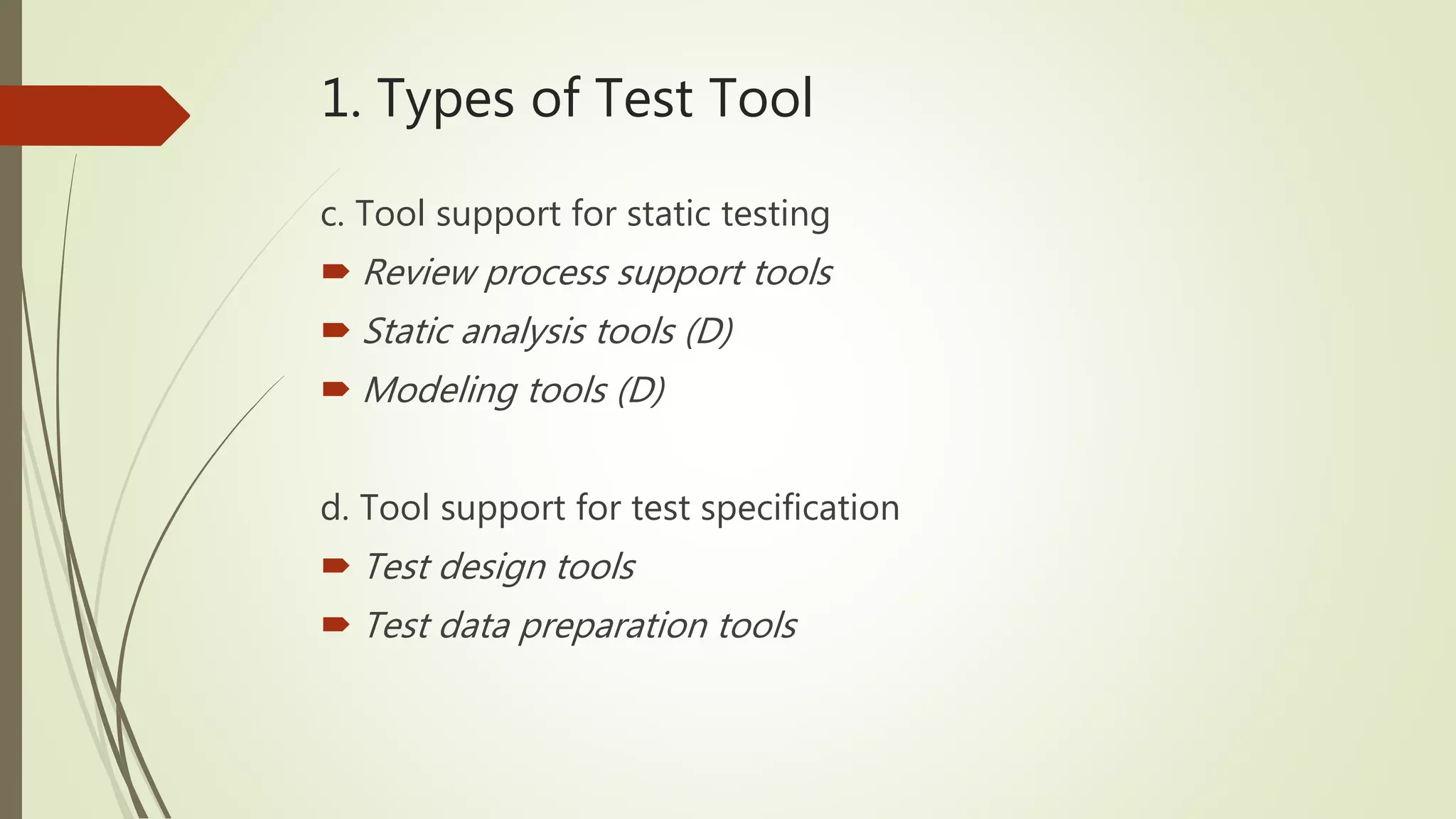 1. Types of Test Tool
c. Tool support for static testing
 Review process support tools
 Static analysis tools (D)
 Modeling tools (D)
d. Tool support for test specification
 Test design tools
 Test data preparation tools
 