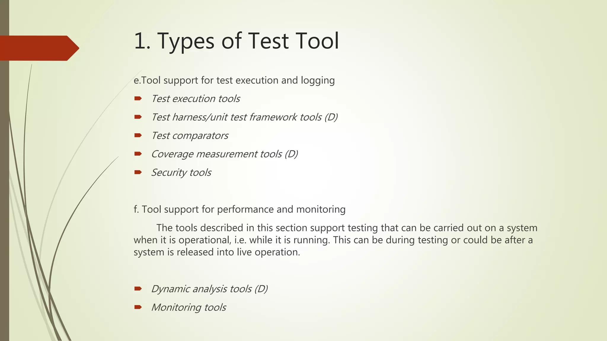 1. Types of Test Tool
e.Tool support for test execution and logging
 Test execution tools
 Test harness/unit test framework tools (D)
 Test comparators
 Coverage measurement tools (D)
 Security tools
f. Tool support for performance and monitoring
The tools described in this section support testing that can be carried out on a system
when it is operational, i.e. while it is running. This can be during testing or could be after a
system is released into live operation.
 Dynamic analysis tools (D)
 Monitoring tools
 