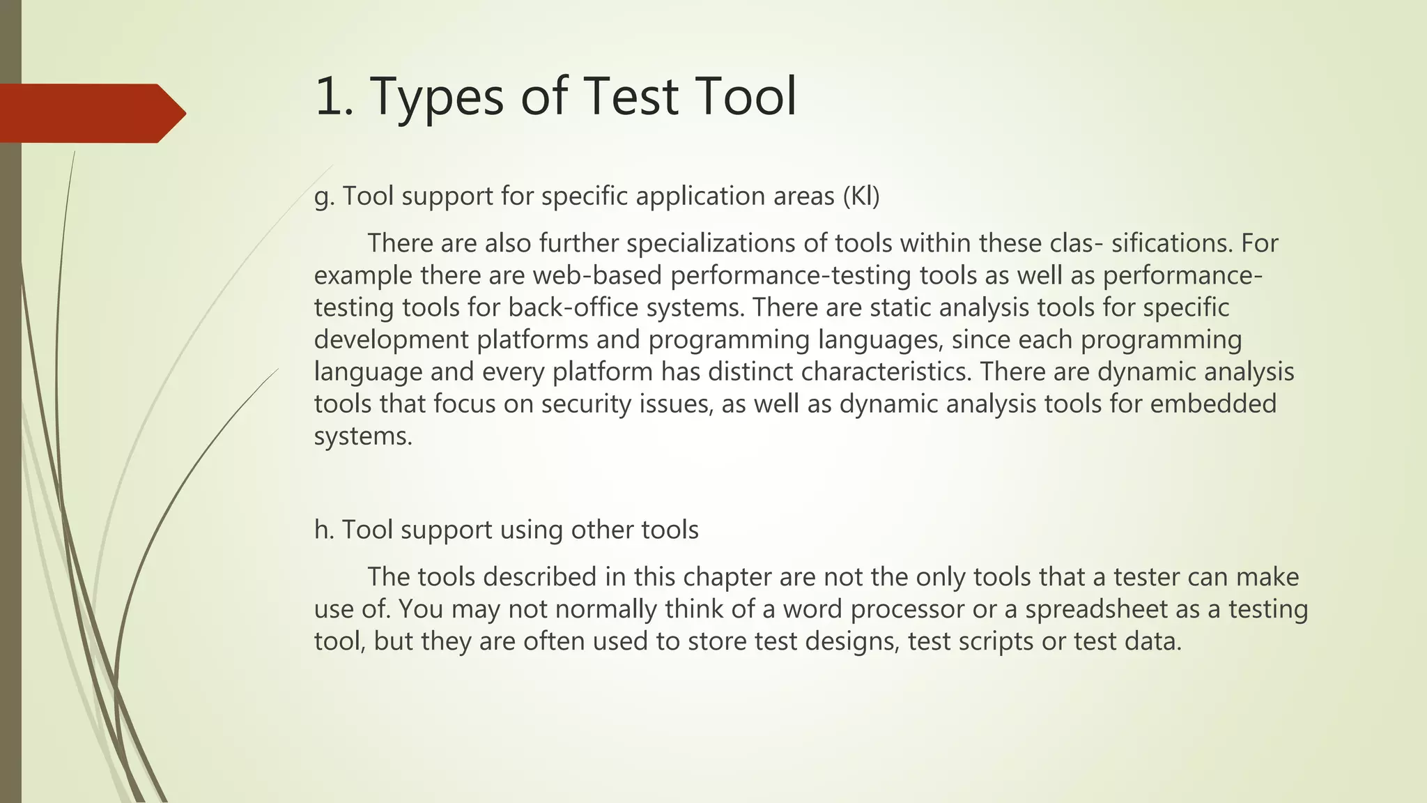 1. Types of Test Tool
g. Tool support for specific application areas (Kl)
There are also further specializations of tools within these clas- sifications. For
example there are web-based performance-testing tools as well as performance-
testing tools for back-office systems. There are static analysis tools for specific
development platforms and programming languages, since each programming
language and every platform has distinct characteristics. There are dynamic analysis
tools that focus on security issues, as well as dynamic analysis tools for embedded
systems.
h. Tool support using other tools
The tools described in this chapter are not the only tools that a tester can make
use of. You may not normally think of a word processor or a spreadsheet as a testing
tool, but they are often used to store test designs, test scripts or test data.
 