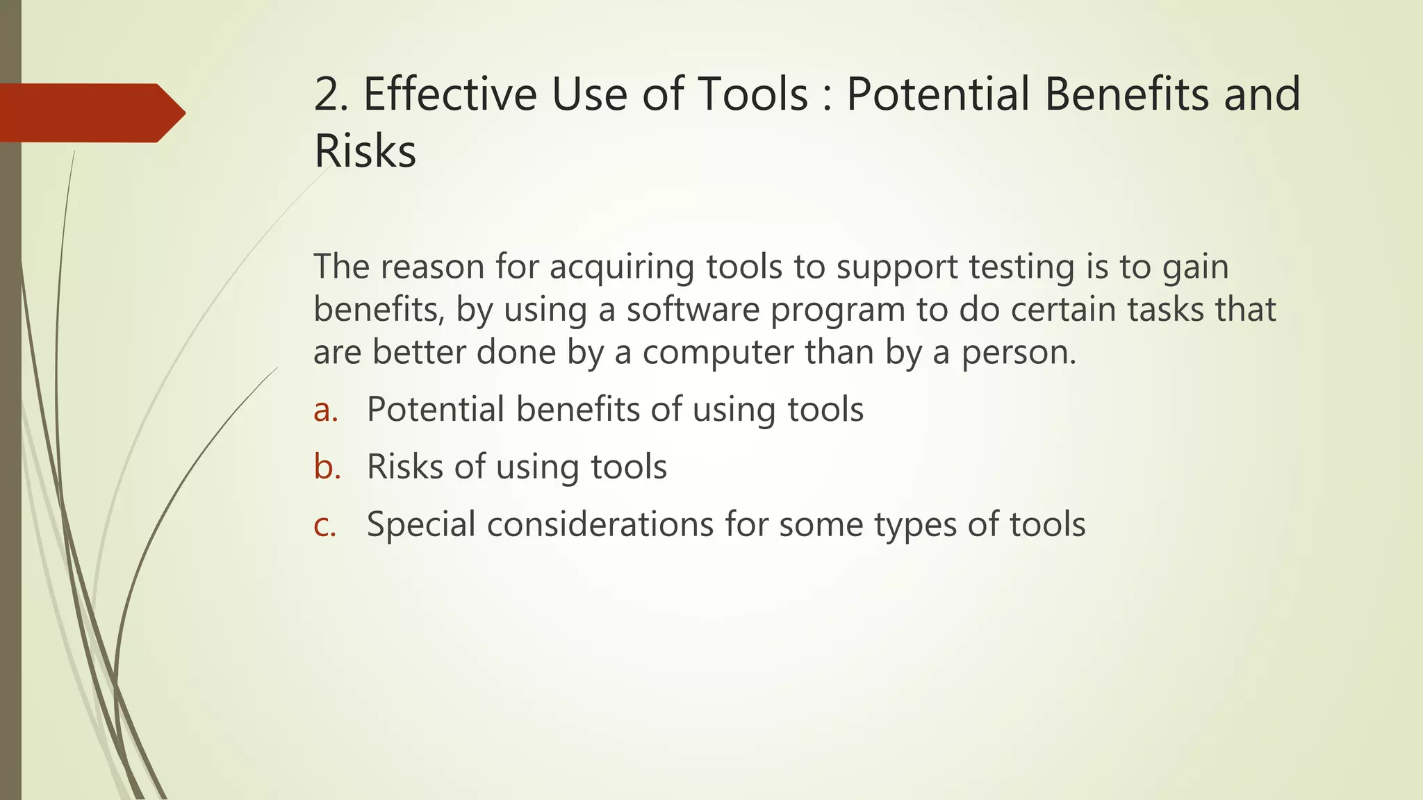 2. Effective Use of Tools : Potential Benefits and
Risks
The reason for acquiring tools to support testing is to gain
benefits, by using a software program to do certain tasks that
are better done by a computer than by a person.
a. Potential benefits of using tools
b. Risks of using tools
c. Special considerations for some types of tools
 