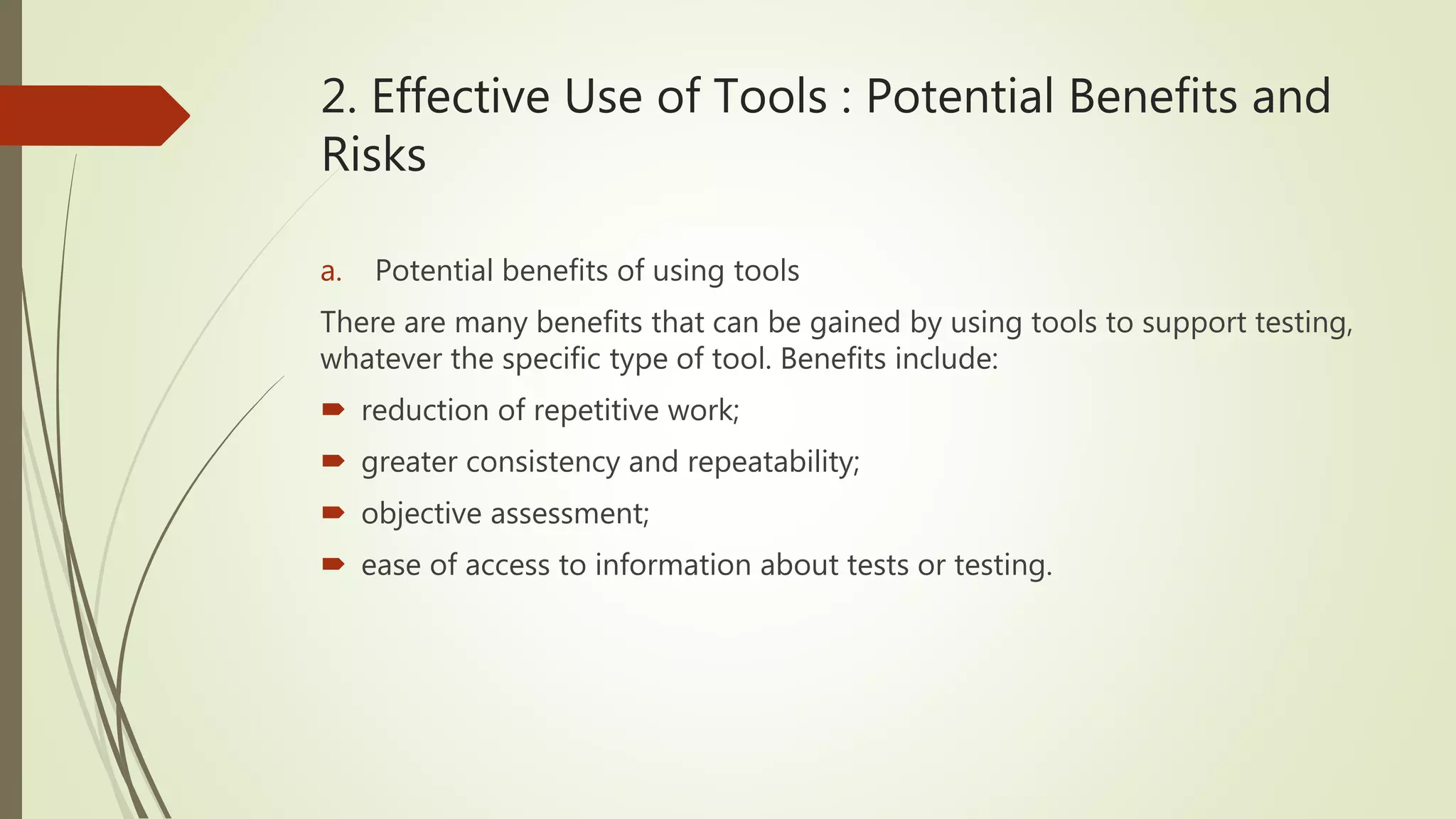2. Effective Use of Tools : Potential Benefits and
Risks
a. Potential benefits of using tools
There are many benefits that can be gained by using tools to support testing,
whatever the specific type of tool. Benefits include:
 reduction of repetitive work;
 greater consistency and repeatability;
 objective assessment;
 ease of access to information about tests or testing.
 