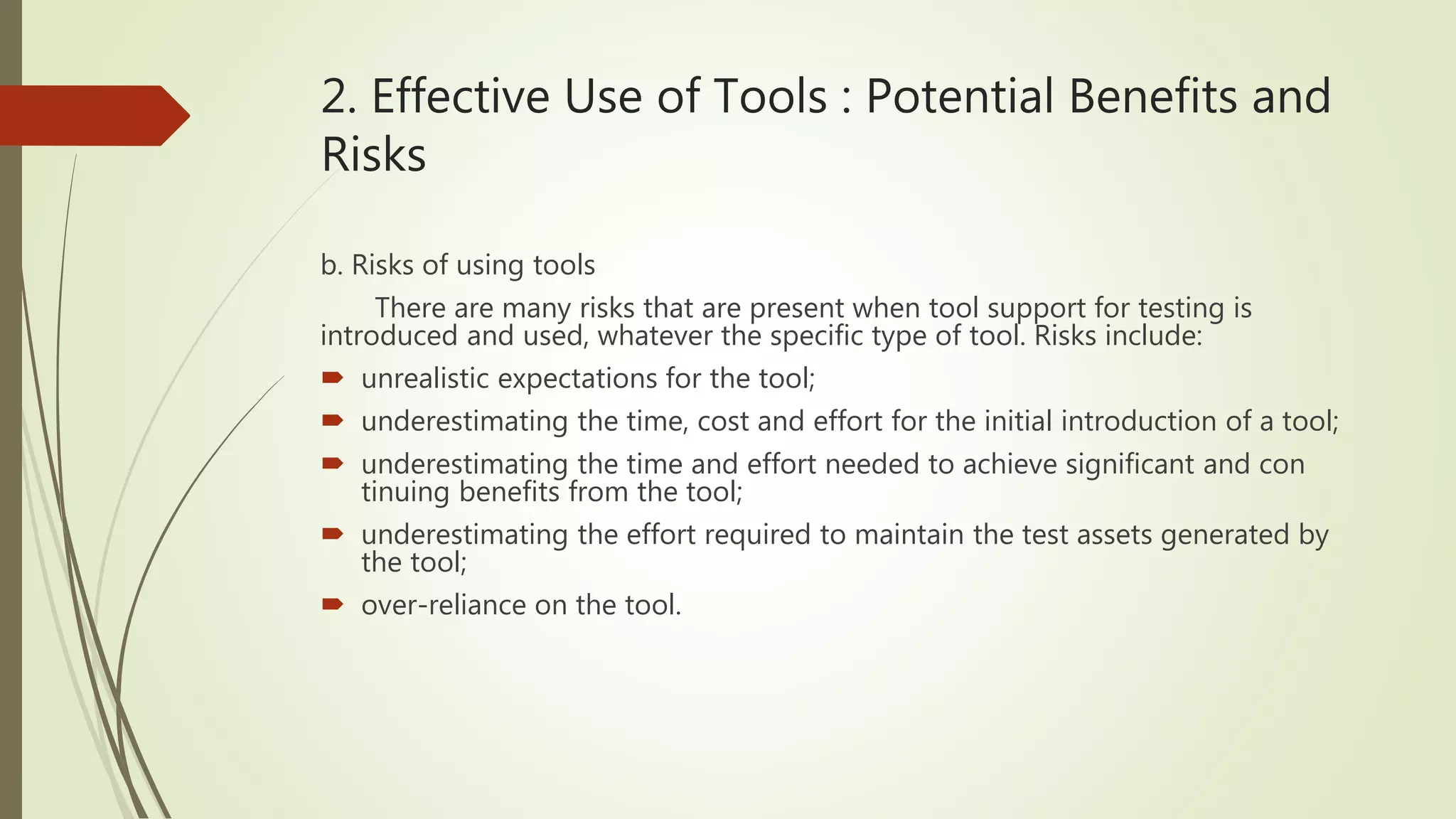 2. Effective Use of Tools : Potential Benefits and
Risks
b. Risks of using tools
There are many risks that are present when tool support for testing is
introduced and used, whatever the specific type of tool. Risks include:
 unrealistic expectations for the tool;
 underestimating the time, cost and effort for the initial introduction of a tool;
 underestimating the time and effort needed to achieve significant and con
tinuing benefits from the tool;
 underestimating the effort required to maintain the test assets generated by
the tool;
 over-reliance on the tool.
 