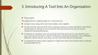 3. Introducing A Tool Into An Organization
 Pilot project
The objectives for a pilot project for a new tool are:
 to learn more about the tool (more detail, more depth);
 to see how the tool would fit with existing processes or documentation, how those
would need to change to work well with the tool and how to use the tool to
streamline existing processes;
 to decide on standard ways of using the tool that will work for all potential users
(e.g. naming conventions, creation of libraries, defining modularity, where different
elements will be stored, how they and the tool itself will be maintained);
 to evaluate the pilot project against its objectives (have the benefits been achieved
at reasonable cost?).
 