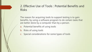 2. Effective Use of Tools : Potential Benefits and
Risks
The reason for acquiring tools to support testing is to gain
benefits, by using a software program to do certain tasks that
are better done by a computer than by a person.
a. Potential benefits of using tools
b. Risks of using tools
c. Special considerations for some types of tools
 