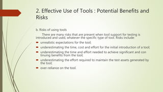 2. Effective Use of Tools : Potential Benefits and
Risks
b. Risks of using tools
There are many risks that are present when tool support for testing is
introduced and used, whatever the specific type of tool. Risks include:
 unrealistic expectations for the tool;
 underestimating the time, cost and effort for the initial introduction of a tool;
 underestimating the time and effort needed to achieve significant and con
tinuing benefits from the tool;
 underestimating the effort required to maintain the test assets generated by
the tool;
 over-reliance on the tool.
 
