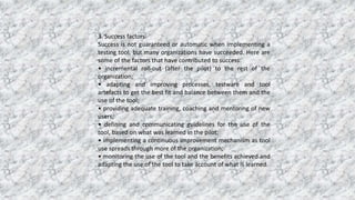 3. Success factors
Success is not guaranteed or automatic when implementing a
testing tool, but many organizations have succeeded. Here are
some of the factors that have contributed to success:
• incremental roll-out (after the pilot) to the rest of the
organization;
• adapting and improving processes, testware and tool
artefacts to get the best fit and balance between them and the
use of the tool;
• providing adequate training, coaching and mentoring of new
users;
• defining and communicating guidelines for the use of the
tool, based on what was learned in the pilot;
• implementing a continuous improvement mechanism as tool
use spreads through more of the organization;
• monitoring the use of the tool and the benefits achieved and
adapting the use of the tool to take account of what is learned.
 