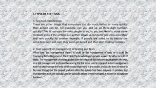 1.TYPES OF TEST TOOL
1. Test tool classification
There are other things that computers can do much better or more quickly
than people can do. For example, can you add up 20 three-digit numbers
quickly? This is not easy for most people to do, so you are likely to make some
mistakes even if the umbers are written down. A computer does this accurately
and very quickly. As another example, if people are asked to do exactly the
same task over and over, they soon get bored and then start making mistakes.
2. Tool support for management of testing and tests
What does 'test management' mean? It could be the management of tests’ or it could be
'managingthetestingprocess'.Thetoolsinthisbroadcategoryprovidesupportforeitherorbothof
these.Themanagementoftestingappliesoverthewholeofthesoftwaredevelopmentlifecycle,
soatestmanagementtoolcouldbeamongthefirsttobeusedinaproject.Atestmanagement
toolmayalsomanagethetests,whichwouldbeginearlyintheprojectandwouldthencontinueto
be used throughout the project and also after the system had been released. In practice, test
managementtoolsaretypicallyusedbyspecialisttestersortestmanagersatsystemoracceptance
testlevel.
 