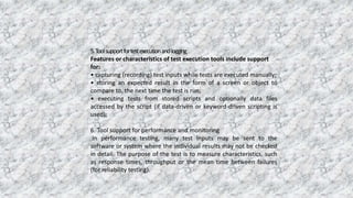 5.Toolsupportfortestexecutionandlogging
Features or characteristics of test execution tools include support
for:
• capturing (recording) test inputs while tests are executed manually;
• storing an expected result in the form of a screen or object to
compare to, the next time the test is run;
• executing tests from stored scripts and optionally data files
accessed by the script (if data-driven or keyword-driven scripting is
used);
6. Tool support for performance and monitoring
In performance testing, many test inputs may be sent to the
software or system where the individual results may not be checked
in detail. The purpose of the test is to measure characteristics, such
as response times, throughput or the mean time between failures
(for reliability testing).
 
