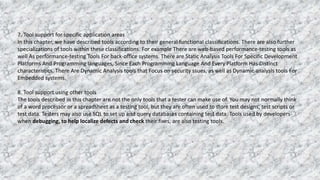 7. Tool support for specific application areas
In this chapter, we have described tools according to their general functional classifications. There are also further
specializations of tools within these classifications. For example There are web-based performance-testing tools as
well As performance-testing Tools For back-office systems. There are Static Analysis Tools For Specific Development
Platforms And Programming languages, Since Each Programming Language And Every Platform Has Distinct
characteristics. There Are Dynamic Analysis tools that Focus on security ssues, as well as Dynamic analysis tools For
Embedded systems.
8. Tool support using other tools
The tools described in this chapter are not the only tools that a tester can make use of. You may not normally think
of a word processor or a spreadsheet as a testing tool, but they are often used to store test designs, test scripts or
test data. Testers may also use SQL to set up and query databases containing test data. Tools used by developers
when debugging, to help localize defects and check their fixes, are also testing tools.
 