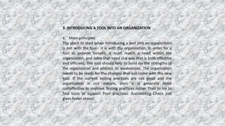 3. INTRODUCING A TOOL INTO AN ORGANIZATION
1. Main principles
The place to start when introducing a tool into an organization
is not with the tool - it is with the organization. In order for a
tool to provide benefit, it must match a need within the
organization, and solve that need in a way that is both effective
and efficient. The tool should help to build on the strengths of
the organization and address its weaknesses. The organization
needs to be ready for the changes that will come with the new
tool. If the current testing practices are not good and the
organization is not mature, then it is generally more
costeffective to improve Testing practices rather Than to try to
find tools to support Poor practices. Automating Chaos just
gives faster chaos!
 