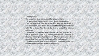 2. Pilot project
The objectives for a pilot project for a new tool are:
• to learn more about the tool (more detail, more depth);
• to see how the tool would fit with existing processes or
documentation, how those would need to change to work well
with the tool and how to use the tool to streamline existing
processes;
• to decide on standard ways of using the tool that will work
for all potential users (e.g. naming conventions, creation of
libraries, defining modularity, where different elements will be
stored, how they and the tool itself will be maintained);
• to evaluate the pilot project against its objectives (have the
benefits been achieved at reasonable cost?).
 