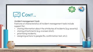 Cont..
Incident management tools
Features or characteristics of incident management tools include
support for:
• storing information about the attributes of incidents (e.g. severity);
• storing attachments (e.g. a screen shot);
• prioritizing incidents;
• assigning actions to people (fix, confirmation test, etc.);
 