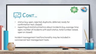Cont..
• status (e.g. open, rejected, duplicate, deferred, ready for
confirmation test, closed);
• reporting of statistics/metrics about incidents (e.g. average time
open, number of incidents with each status, total number raised,
open or closed).
Incident management tool functionality may be included in
commercial test management tools.
 