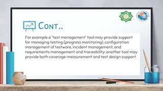 Cont..
For example a 'test management' tool may provide support
for managing testing (progress monitoring), configuration
management of testware, incident management, and
requirements management and traceability; another tool may
provide both coverage measurement and test design support.
 