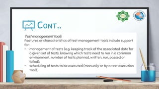 Cont..
Test management tools
Features or characteristics of test management tools include support
for:
• management of tests (e.g. keeping track of the associated data for
a given set of tests, knowing which tests need to run in a common
environment, number of tests planned, written, run, passed or
failed);
• scheduling of tests to be executed (manually or by a test execution
tool);
 