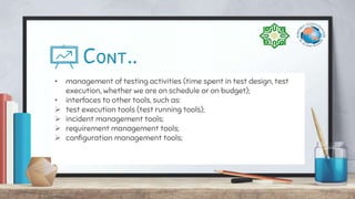 Cont..
• management of testing activities (time spent in test design, test
execution, whether we are on schedule or on budget);
• interfaces to other tools, such as:
 test execution tools (test running tools);
 incident management tools;
 requirement management tools;
 configuration management tools;
 
