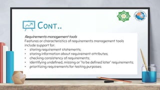 Cont..
Requirements management tools
Features or characteristics of requirements management tools
include support for:
• storing requirement statements;
• storing information about requirement attributes;
• checking consistency of requirements;
• identifying undefined, missing or 'to be defined later' requirements;
• prioritizing requirements for testing purposes;
 