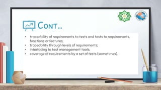 Cont..
• traceability of requirements to tests and tests to requirements,
functions or features;
• traceability through levels of requirements;
• interfacing to test management tools;
• coverage of requirements by a set of tests (sometimes).
 