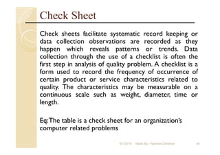 Check Sheet
Check sheets facilitate systematic record keeping or
data collection observations are recorded as they
happen which reveals patterns or trends. Data
collection through the use of a checklist is often the
first step in analysis of quality problem. A checklist is a
form used to record the frequency of occurrence of
certain product or service characteristics related to
quality. The characteristics may be measurable on a
continuous scale such as weight, diameter, time or
length.
Eq:The table is a check sheet for an organization’s
computer related problems
169/1/2018 Made By:- Rakhee Chhibber
 