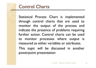 Control Charts
Statistical Process Chart is implemented
through control charts that are used to
monitor the output of the process and
indicate the presence of problems requiring
further action. Control charts can be used
to monitor processes where output is
measured as either variables or attributes.
This topic will be discussed in another
powerpoint presentation
209/1/2018 Made By:- Rakhee Chhibber
 