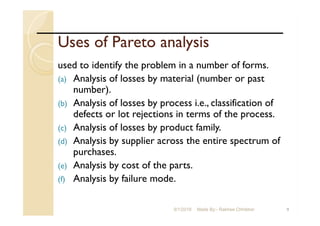 Uses of Pareto analysis
used to identify the problem in a number of forms.
(a) Analysis of losses by material (number or past
number).
(b) Analysis of losses by process i.e., classification of
defects or lot rejections in terms of the process.
(c) Analysis of losses by product family.
(d) Analysis by supplier across the entire spectrum of
purchases.
(e) Analysis by cost of the parts.
(f) Analysis by failure mode.
99/1/2018 Made By:- Rakhee Chhibber
 