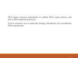 DNA ligase enzymes participated in cellular DNA repair process and
also in DNA replication process.
It have extensive use in molecular biology laboratories for recombinant
DNA experiments.
15
 