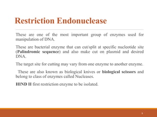 Restriction Endonuclease
These are one of the most important group of enzymes used for
manipulation of DNA.
These are bacterial enzyme that can cut/split at specific nucleotide site
(Palindromic sequence) and also make cut on plasmid and desired
DNA.
The target site for cutting may vary from one enzyme to another enzyme.
These are also known as biological knives or biological scissors and
belong to class of enzymes called Nucleases.
HIND II first restriction enzyme to be isolated.
9
 