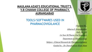 MAULANA AZAD'S EDUCATIONAL TRUST'S
Y.B CHAVAN COLLEGE OF PHARMACY,
AURANGABAD
TOOLS/SOFTWARES USED IN
PHARMACOVIGILANCE Prepared By,
Atharva S. Kasegaonkar
Roll. No : 49
1st Year M.Pharm (2nd Semester)
Department of Pharmacology
Subject : Clinical Research & Pharmacovigilance
Guided by : Dr. Dureshahwar Khan Mam
 