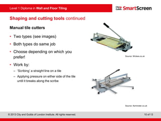 Level 1 Diploma in Wall and Floor Tiling
© 2013 City and Guilds of London Institute. All rights reserved. 10 of 13
Shaping and cutting tools continued
Manual tile cutters
• Two types (see images)
• Both types do same job
• Choose depending on which you
prefer!
• Work by:
– ‘Scribing’ a straight line on a tile
– Applying pressure on either side of the tile
until it breaks along the scribe
Source: Axminster.co.uk
Source: Wickes.co.uk
 