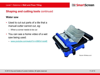 Level 1 Diploma in Wall and Floor Tiling
© 2013 City and Guilds of London Institute. All rights reserved. 11 of 13
Shaping and cutting tools continued
Water saw
• Used to cut out parts of a tile that a
manual cutter cannot cut, eg:
– When a corner needs to be cut
• You can see a home video of a wet
saw being used:
– www.youtube.com/watch?v=n5BOn1ubxlE
Source: Wickes.co.uk
 