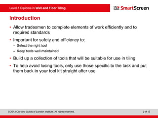 Level 1 Diploma in Wall and Floor Tiling
© 2013 City and Guilds of London Institute. All rights reserved. 2 of 13
Introduction
• Allow tradesmen to complete elements of work efficiently and to
required standards
• Important for safety and efficiency to:
– Select the right tool
– Keep tools well maintained
• Build up a collection of tools that will be suitable for use in tiling
• To help avoid losing tools, only use those specific to the task and put
them back in your tool kit straight after use
 