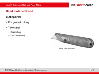 Level 1 Diploma in Wall and Floor Tiling
© 2013 City and Guilds of London Institute. All rights reserved. 4 of 13
Hand tools continued
Cutting knife
• For general cutting
• Take care!
– Razor sharp
– Can cause injury
Source: TravisPerkins.co.uk
 
