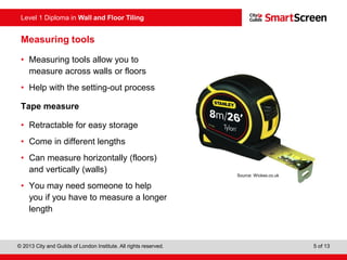 Level 1 Diploma in Wall and Floor Tiling
© 2013 City and Guilds of London Institute. All rights reserved. 5 of 13
Measuring tools
• Measuring tools allow you to
measure across walls or floors
• Help with the setting-out process
Tape measure
• Retractable for easy storage
• Come in different lengths
• Can measure horizontally (floors)
and vertically (walls)
• You may need someone to help
you if you have to measure a longer
length
Source: Wickes.co.uk
 