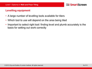 Level 1 Diploma in Wall and Floor Tiling
© 2013 City and Guilds of London Institute. All rights reserved. 6 of 13
Levelling equipment
• A large number of levelling tools available for tilers
• Which tool to use will depend on the area being tiled
• Important to select right tool: finding level and plumb accurately is the
basis for setting out work correctly
 