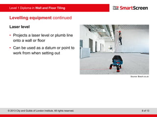 Level 1 Diploma in Wall and Floor Tiling
© 2013 City and Guilds of London Institute. All rights reserved. 8 of 13
Levelling equipment continued
Laser level
• Projects a laser level or plumb line
onto a wall or floor
• Can be used as a datum or point to
work from when setting out
Source: Bosch.co.uk
 