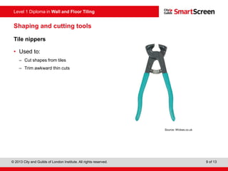 Level 1 Diploma in Wall and Floor Tiling
© 2013 City and Guilds of London Institute. All rights reserved. 9 of 13
Shaping and cutting tools
Tile nippers
• Used to:
– Cut shapes from tiles
– Trim awkward thin cuts
Source: Wickes.co.uk
 