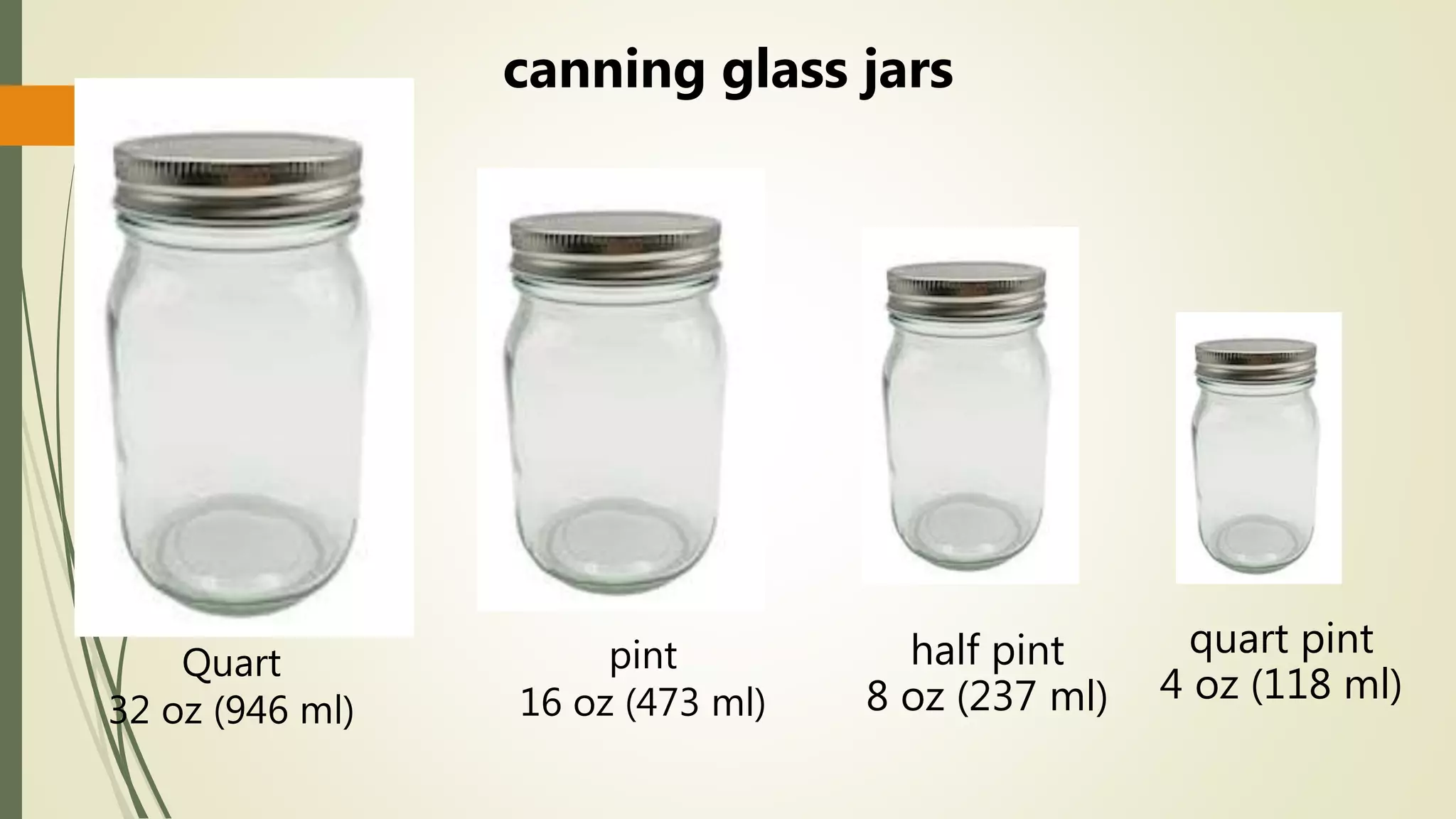 Quart
32 oz (946 ml)
pint
16 oz (473 ml)
half pint
8 oz (237 ml)
quart pint
4 oz (118 ml)
canning glass jars